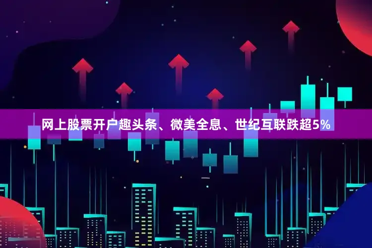 网上股票开户趣头条、微美全息、世纪互联跌超5%