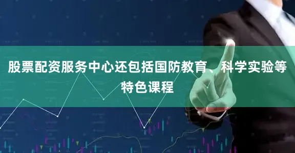 股票配资服务中心还包括国防教育、科学实验等特色课程